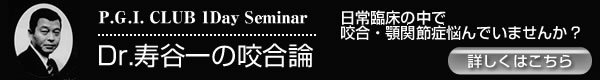 P.G.I. CLUB 1Day Seminar　「Ｄｒ. 寿谷一の咬合論」